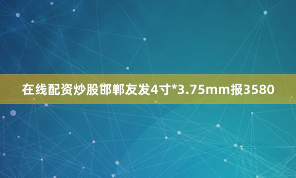 在线配资炒股邯郸友发4寸*3.75mm报3580