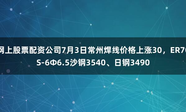 网上股票配资公司7月3日常州焊线价格上涨30，ER70S-6Φ6.5沙钢3540、日钢3490